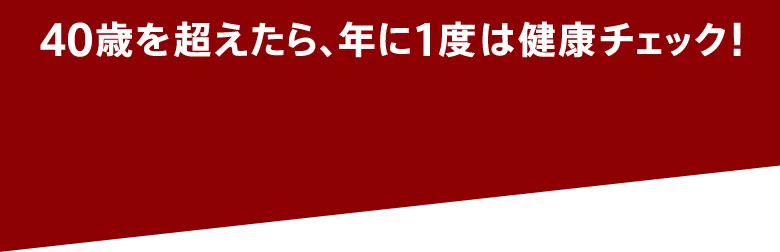 40歳を超えたら、年に1度は健康チェック！